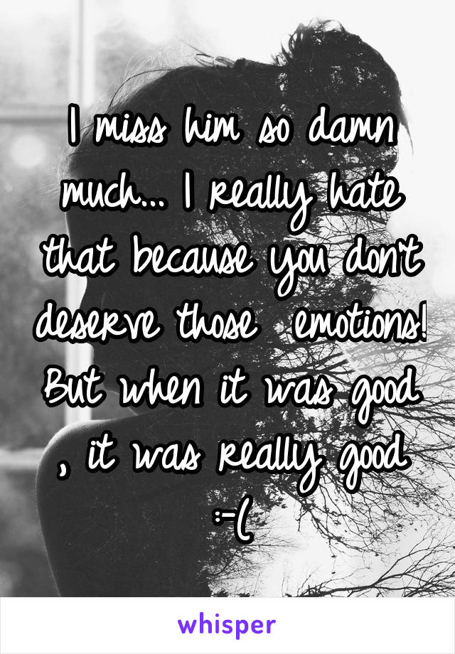 I miss him so damn much... I really hate that because you don't deserve those  emotions!
But when it was good , it was really good :-(