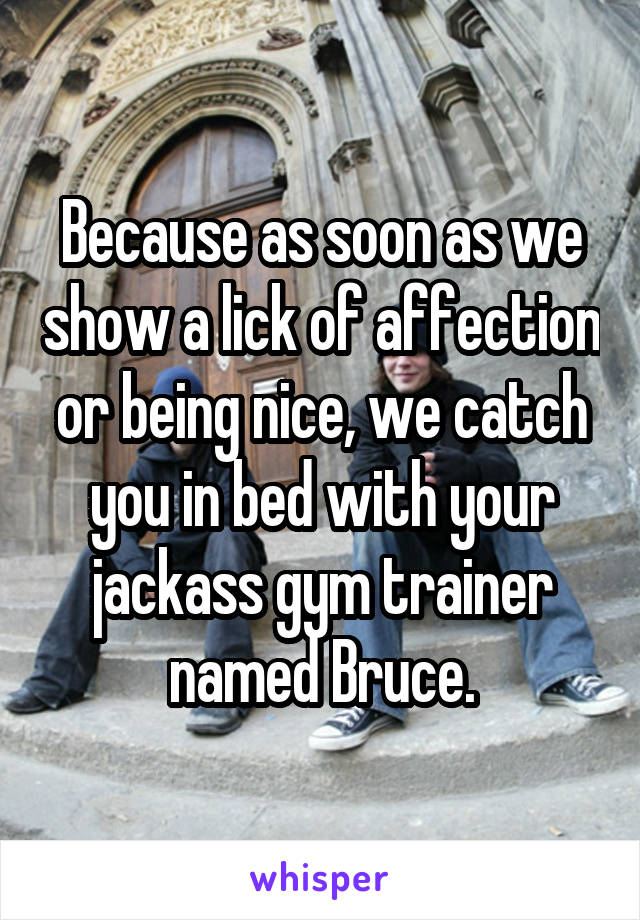 Because as soon as we show a lick of affection or being nice, we catch you in bed with your jackass gym trainer named Bruce.