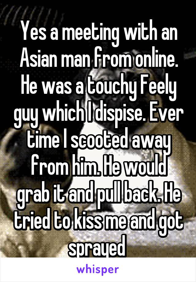 Yes a meeting with an Asian man from online. He was a touchy Feely guy which I dispise. Ever time I scooted away from him. He would grab it and pull back. He tried to kiss me and got sprayed 