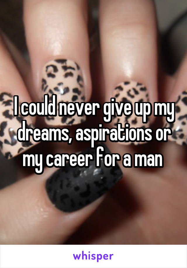 I could never give up my dreams, aspirations or my career for a man 