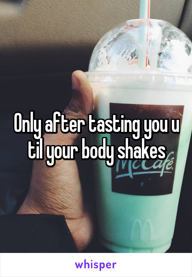 Only after tasting you u til your body shakes