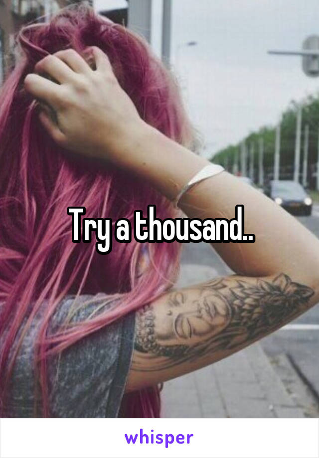 Try a thousand..