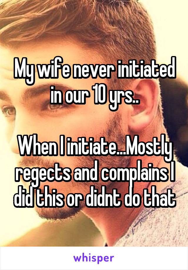 My wife never initiated in our 10 yrs..

When I initiate...Mostly regects and complains I did this or didnt do that