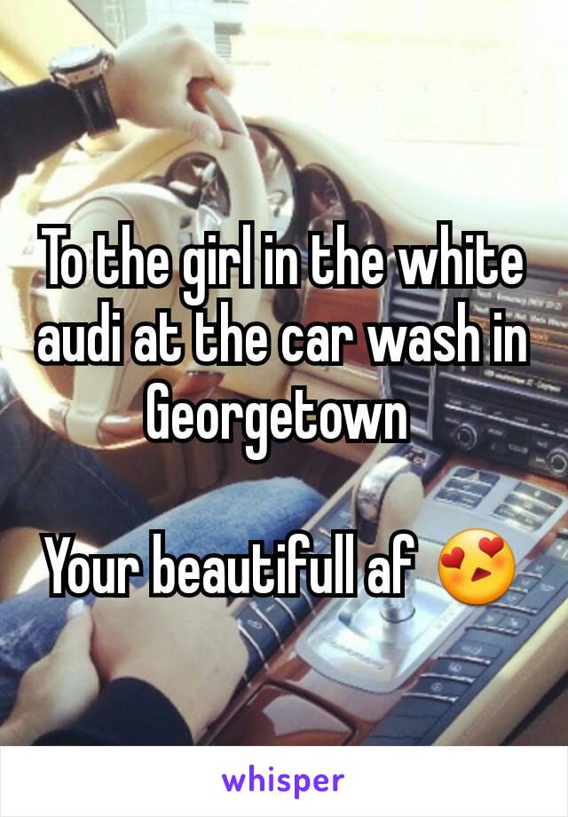 To the girl in the white audi at the car wash in Georgetown 

Your beautifull af 😍