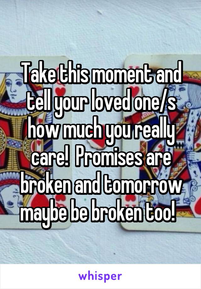 Take this moment and tell your loved one/s how much you really care!  Promises are broken and tomorrow maybe be broken too!  