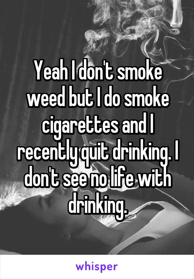 Yeah I don't smoke weed but I do smoke cigarettes and I recently quit drinking. I don't see no life with drinking.