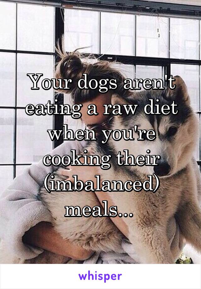 Your dogs aren't eating a raw diet when you're cooking their (imbalanced) meals... 