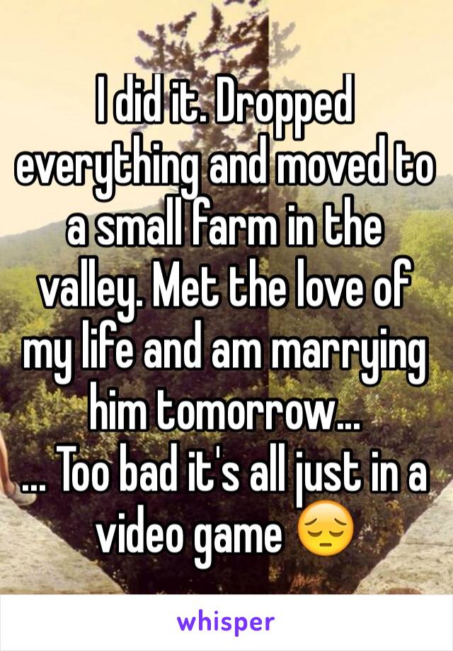 I did it. Dropped everything and moved to a small farm in the valley. Met the love of my life and am marrying him tomorrow...
... Too bad it's all just in a video game 😔