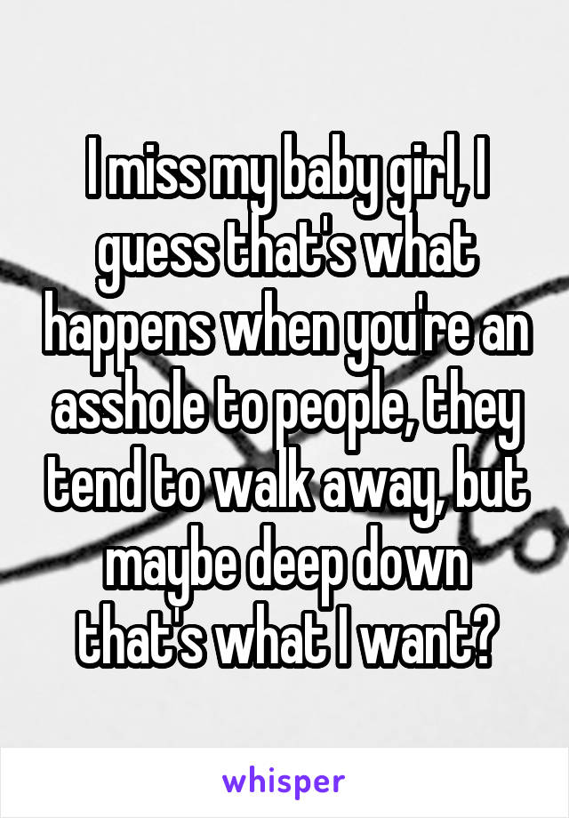 I miss my baby girl, I guess that's what happens when you're an asshole to people, they tend to walk away, but maybe deep down that's what I want?