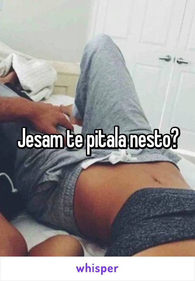 Jesam te pitala nesto?