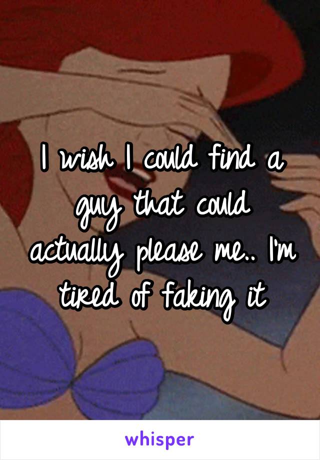 I wish I could find a guy that could actually please me.. I'm tired of faking it