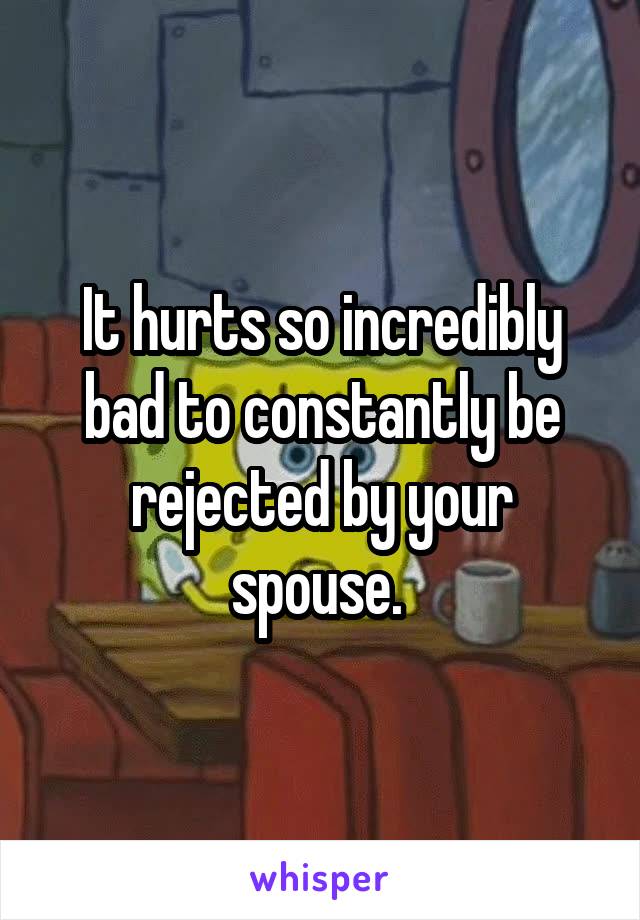 It hurts so incredibly bad to constantly be rejected by your spouse. 