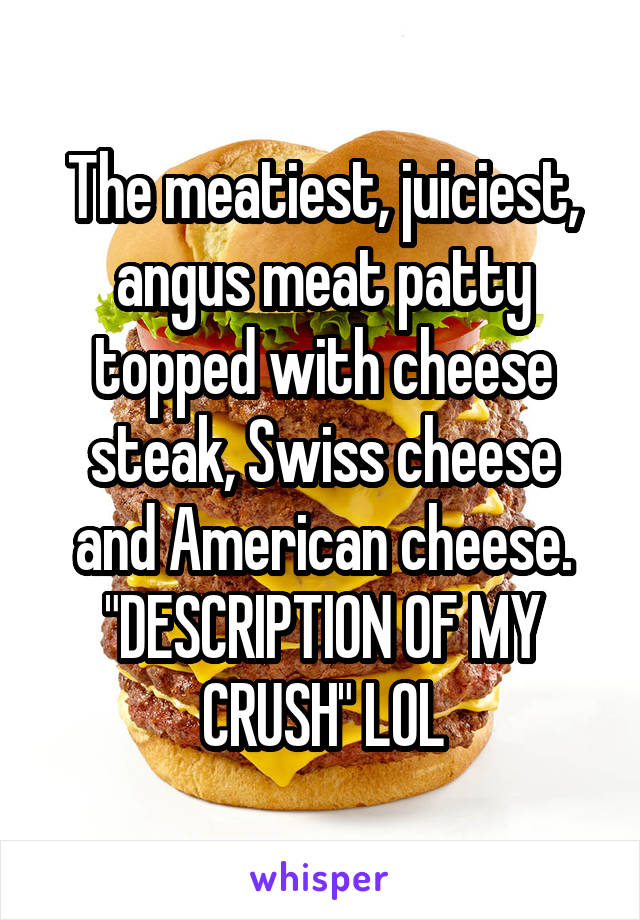 The meatiest, juiciest, angus meat patty topped with cheese steak, Swiss cheese and American cheese.
"DESCRIPTION OF MY CRUSH" LOL