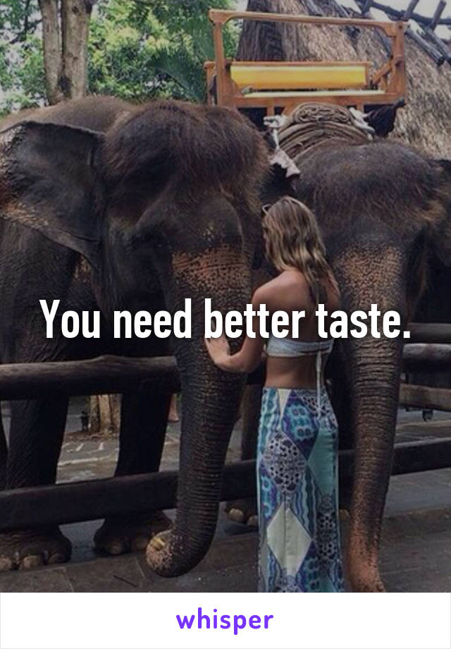 You need better taste.