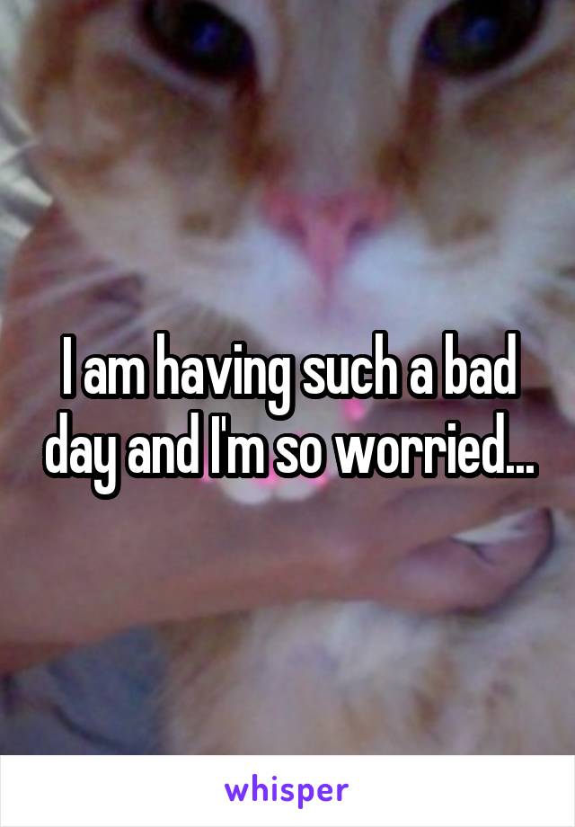 I am having such a bad day and I'm so worried...