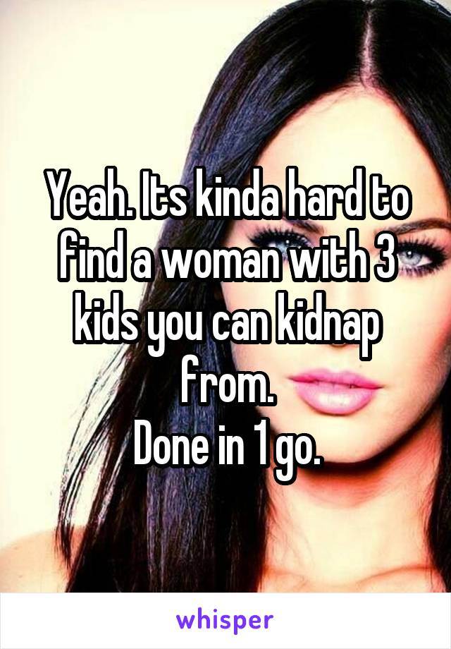 Yeah. Its kinda hard to find a woman with 3 kids you can kidnap from.
Done in 1 go.