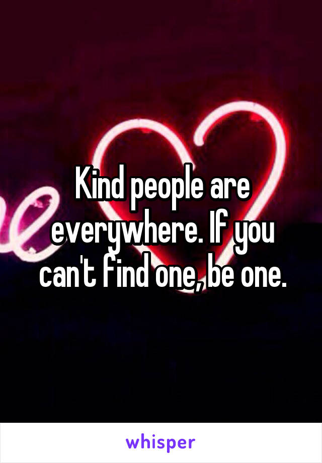 Kind people are everywhere. If you can't find one, be one.