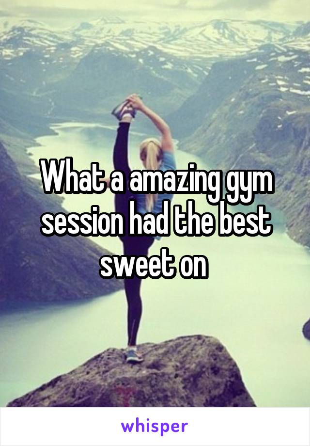 What a amazing gym session had the best sweet on 