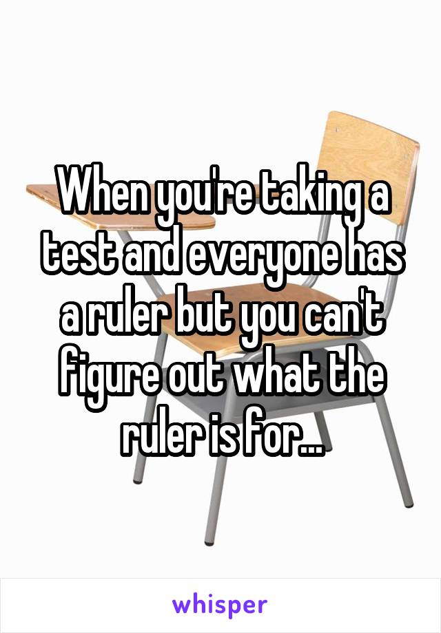 When you're taking a test and everyone has a ruler but you can't figure out what the ruler is for...