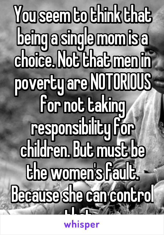 You seem to think that being a single mom is a choice. Not that men in poverty are NOTORIOUS for not taking responsibility for children. But must be the women's fault. Because she can control that...