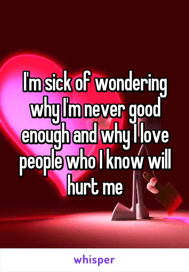 I'm sick of wondering why I'm never good enough and why I love people who I know will hurt me