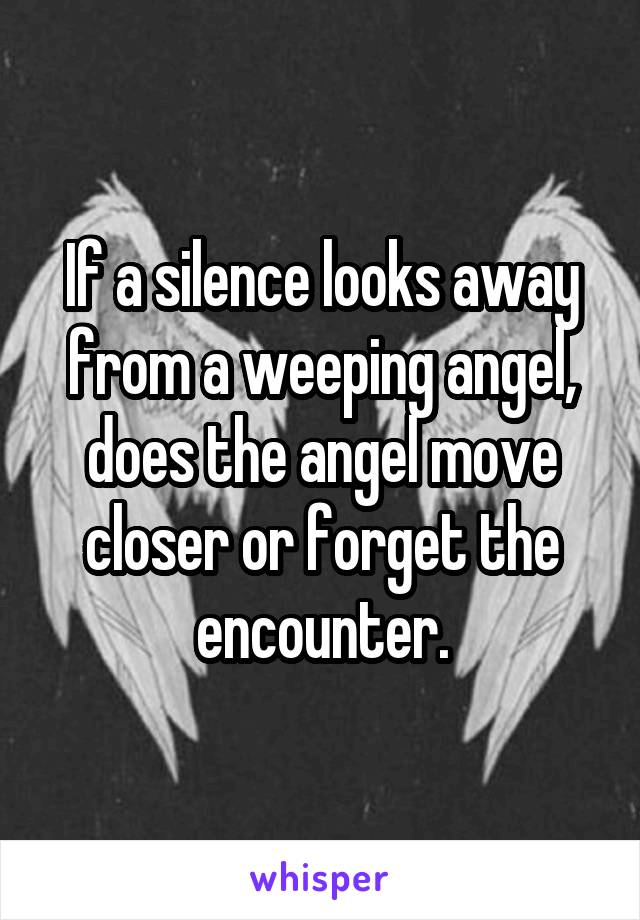 If a silence looks away from a weeping angel, does the angel move closer or forget the encounter.