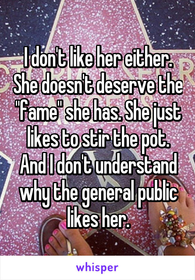 I don't like her either. She doesn't deserve the "fame" she has. She just likes to stir the pot. And I don't understand why the general public likes her.