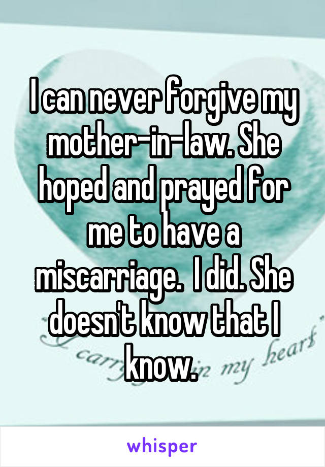 I can never forgive my mother-in-law. She hoped and prayed for me to have a miscarriage.  I did. She doesn't know that I know. 