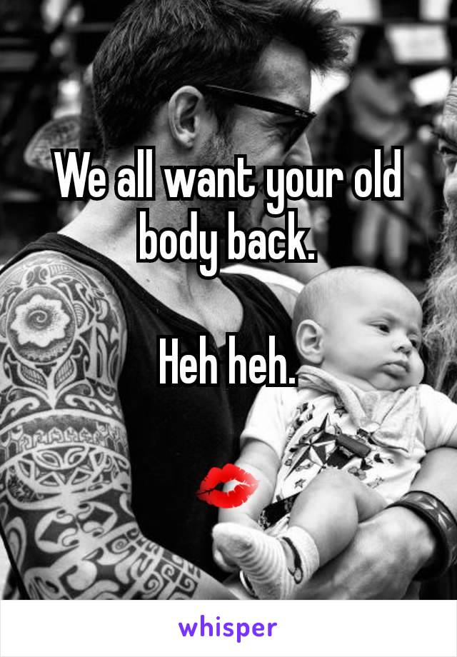 We all want your old body back.

Heh heh.

💋