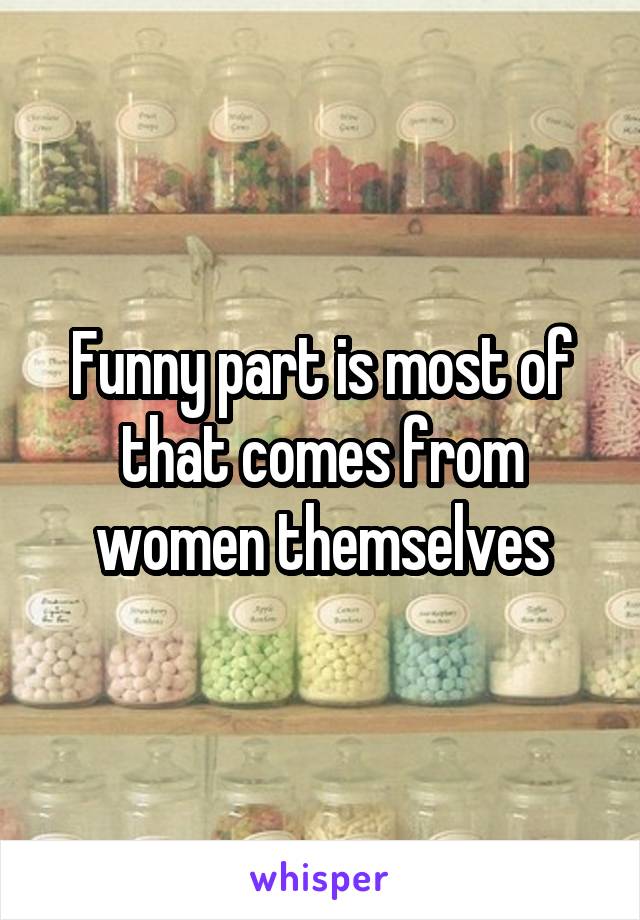 Funny part is most of that comes from women themselves