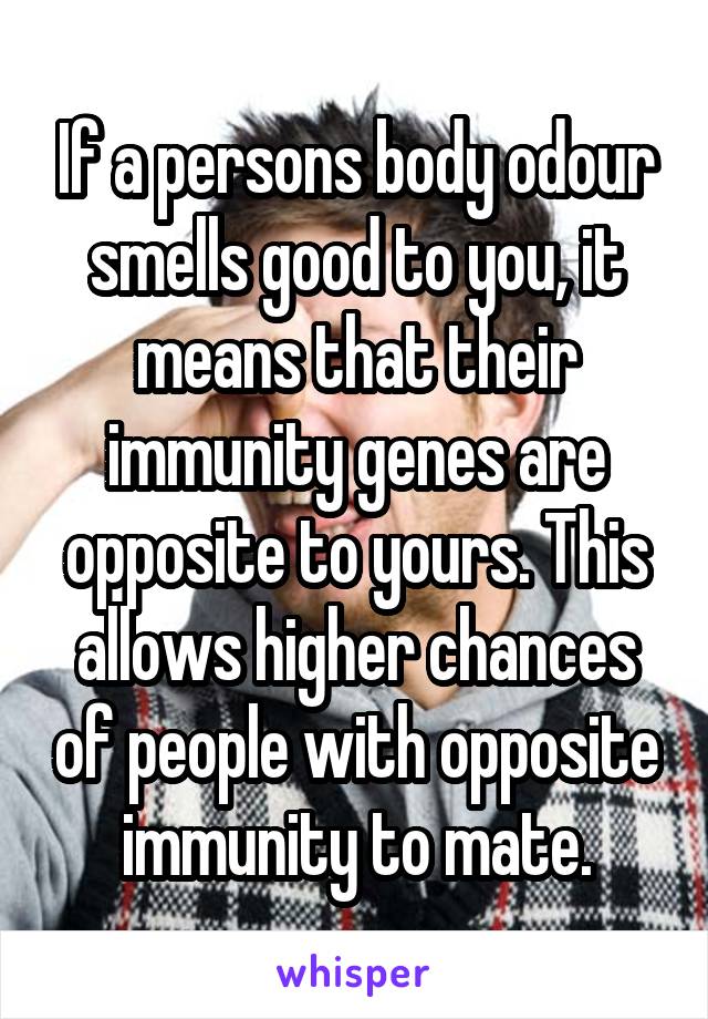 If a persons body odour smells good to you, it means that their immunity genes are opposite to yours. This allows higher chances of people with opposite immunity to mate.