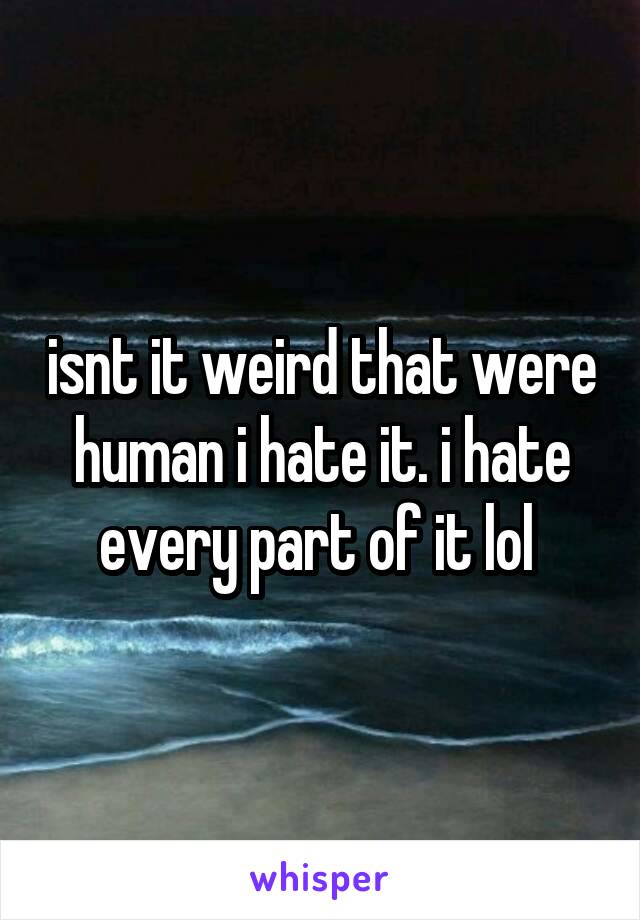 isnt it weird that were human i hate it. i hate every part of it lol 