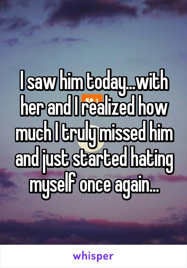 I saw him today...with her and I realized how much I truly missed him and just started hating myself once again...