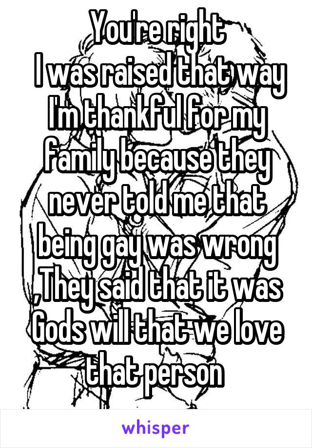 You're right
 I was raised that way
I'm thankful for my family because they never told me that being gay was wrong ,They said that it was Gods will that we love that person 
