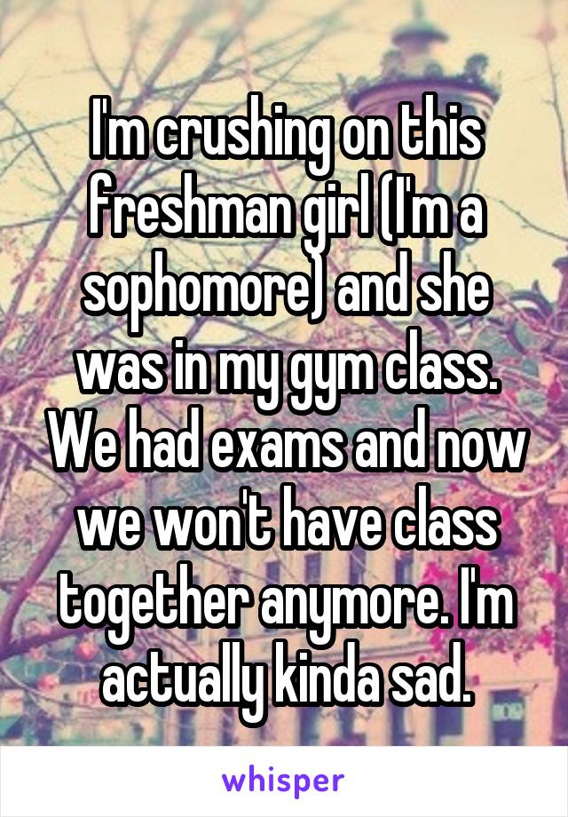 I'm crushing on this freshman girl (I'm a sophomore) and she was in my gym class. We had exams and now we won't have class together anymore. I'm actually kinda sad.