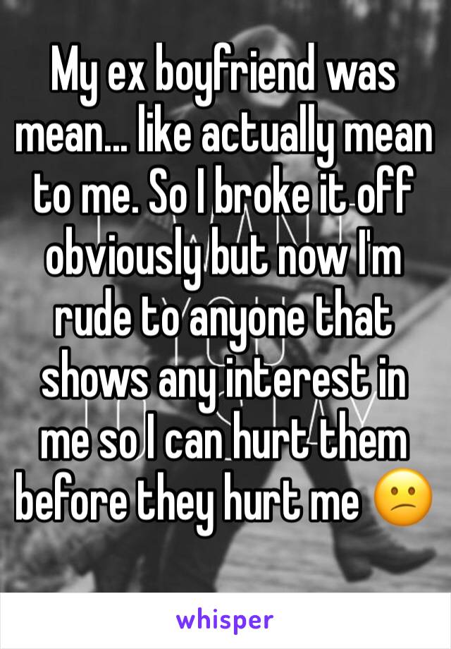 My ex boyfriend was mean... like actually mean to me. So I broke it off obviously but now I'm rude to anyone that shows any interest in me so I can hurt them before they hurt me 😕