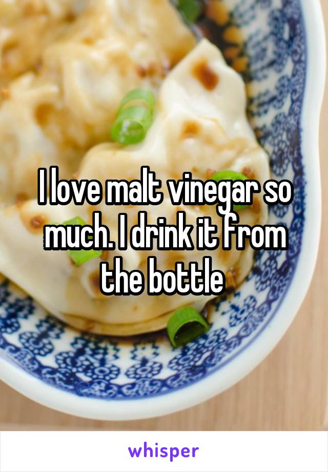 I love malt vinegar so much. I drink it from the bottle 