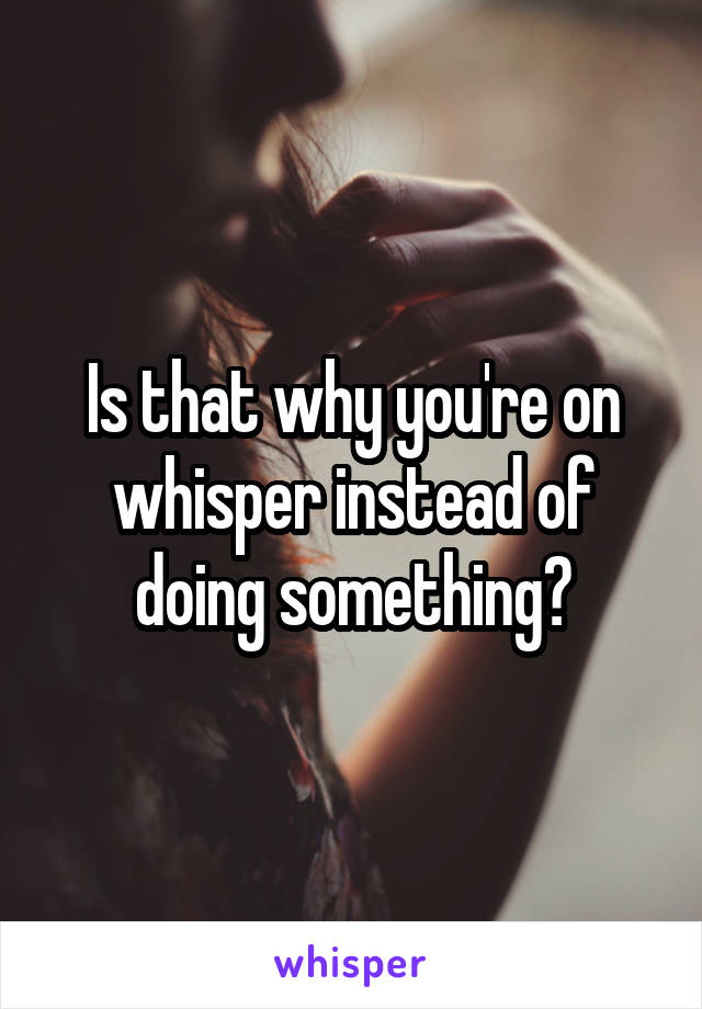 Is that why you're on whisper instead of doing something?