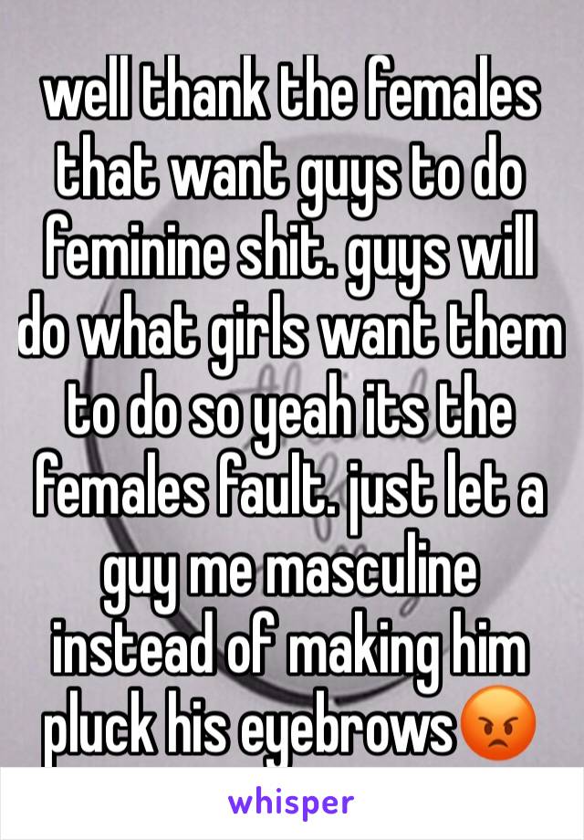 well thank the females that want guys to do feminine shit. guys will do what girls want them to do so yeah its the females fault. just let a guy me masculine instead of making him pluck his eyebrows😡