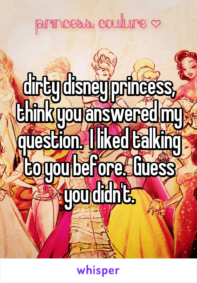 dirty disney princess, think you answered my question.  I liked talking to you before.  Guess you didn't.