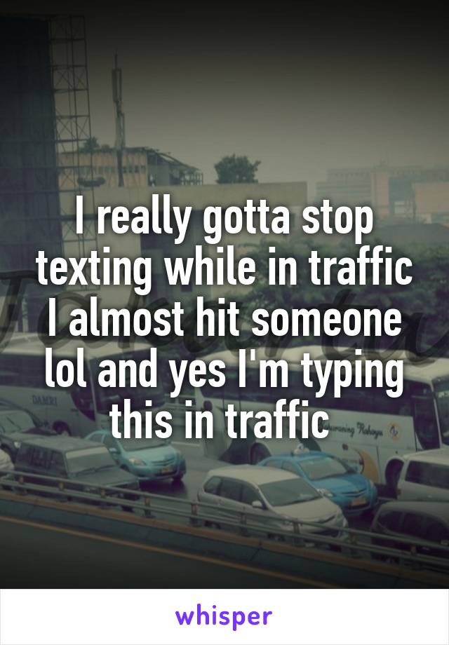 I really gotta stop texting while in traffic I almost hit someone lol and yes I'm typing this in traffic 