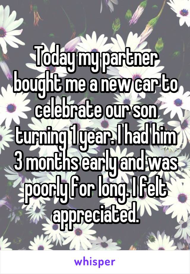 Today my partner bought me a new car to celebrate our son turning 1 year. I had him 3 months early and was poorly for long. I felt appreciated.