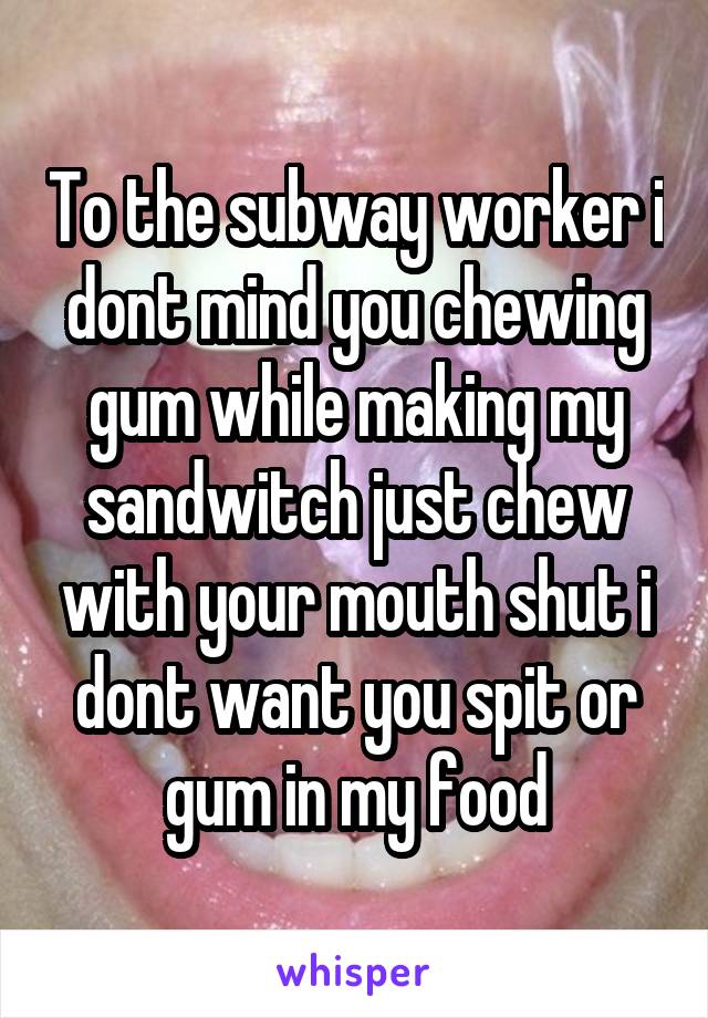 To the subway worker i dont mind you chewing gum while making my sandwitch just chew with your mouth shut i dont want you spit or gum in my food