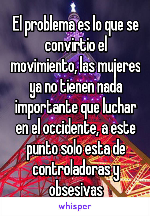 El problema es lo que se convirtio el movimiento, las mujeres ya no tienen nada importante que luchar en el occidente, a este punto solo esta de controladoras y obsesivas