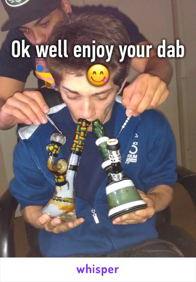 Ok well enjoy your dab 😋