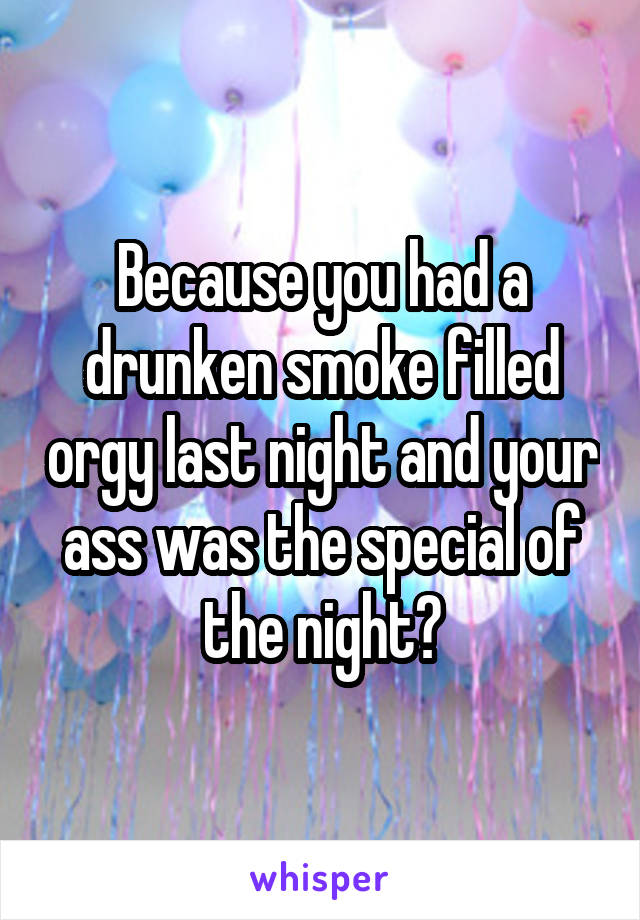 Because you had a drunken smoke filled orgy last night and your ass was the special of the night?