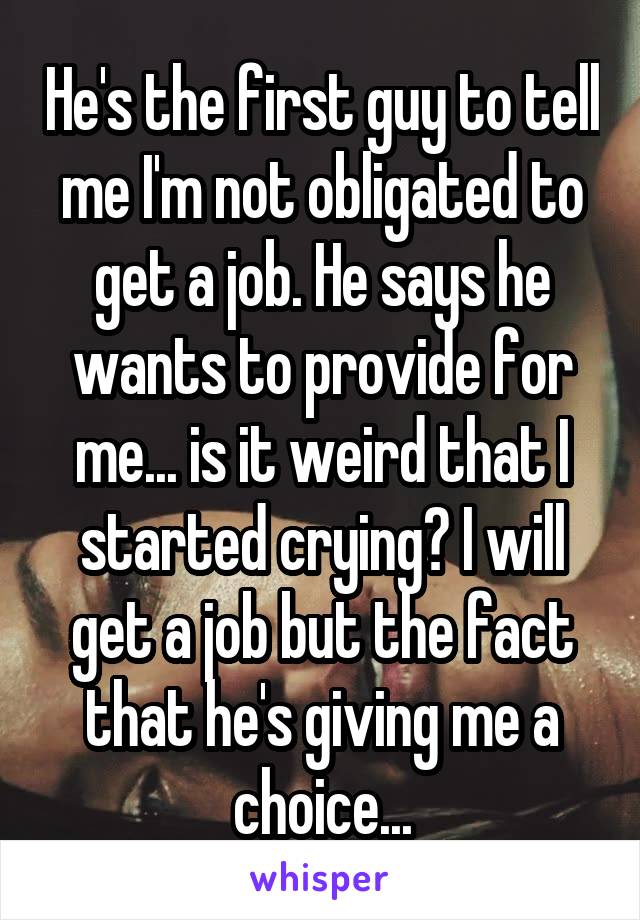 He's the first guy to tell me I'm not obligated to get a job. He says he wants to provide for me... is it weird that I started crying? I will get a job but the fact that he's giving me a choice...