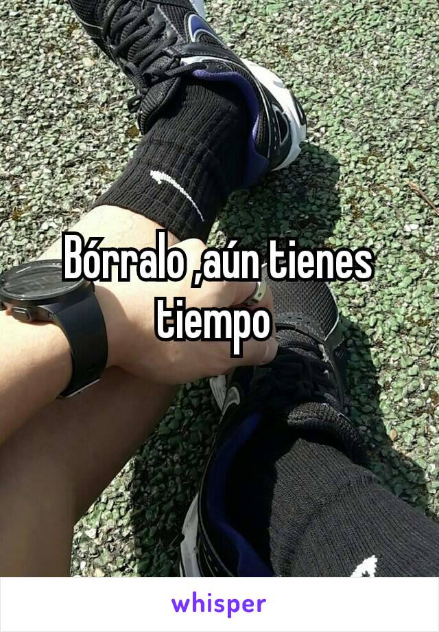 Bórralo ,aún tienes tiempo 
