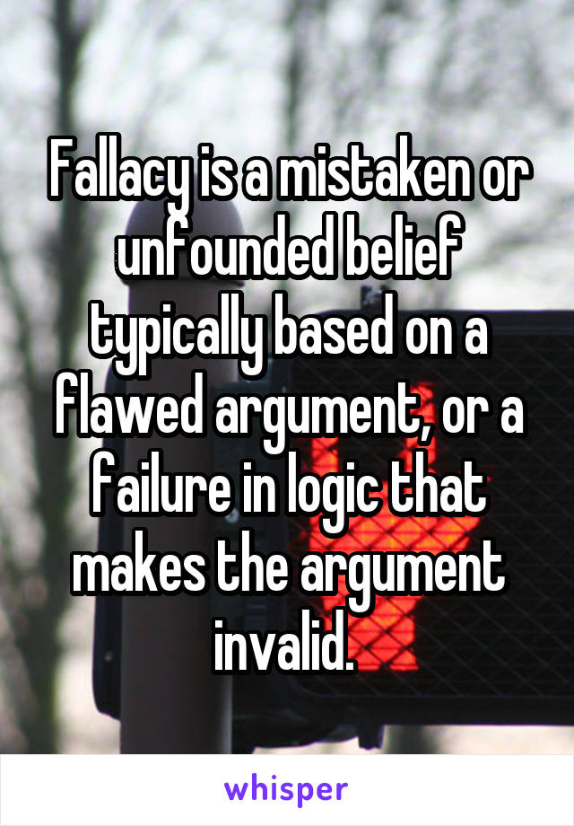 Fallacy is a mistaken or unfounded belief typically based on a flawed argument, or a failure in logic that makes the argument invalid. 