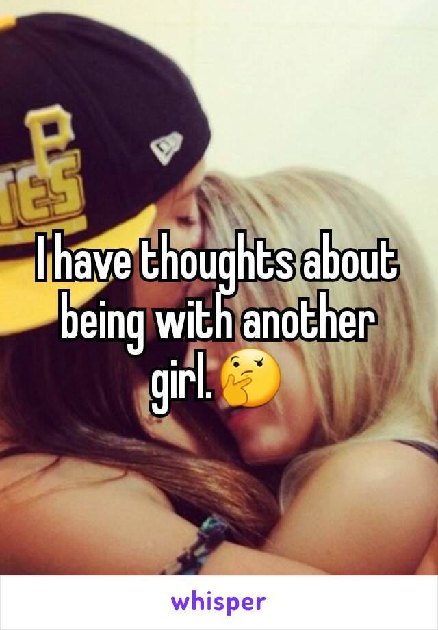 I have thoughts about being with another girl.🤔